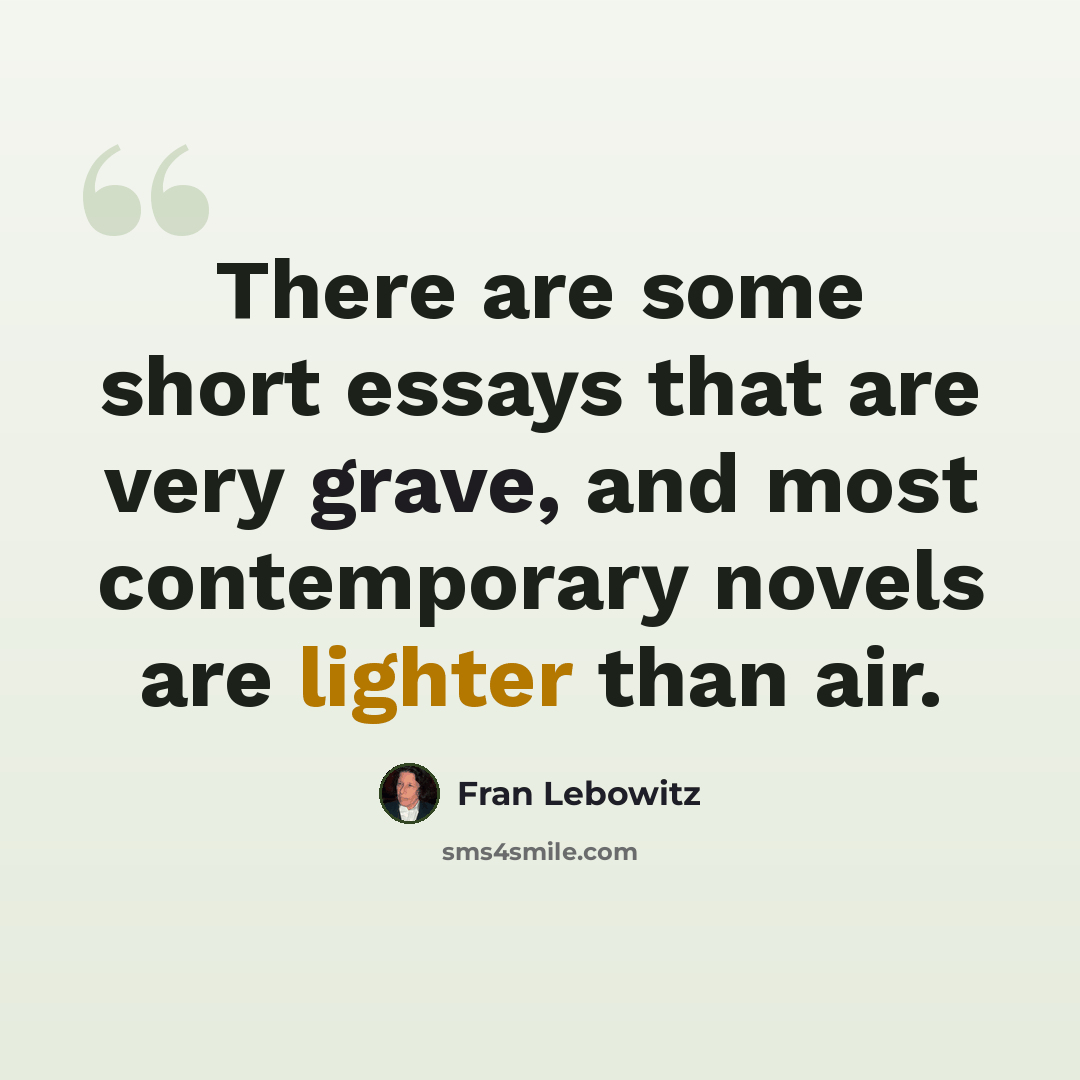 “There are some short essays that are very grave, and most contemporary novels are lighter than air.” quote by Fran Lebowitz