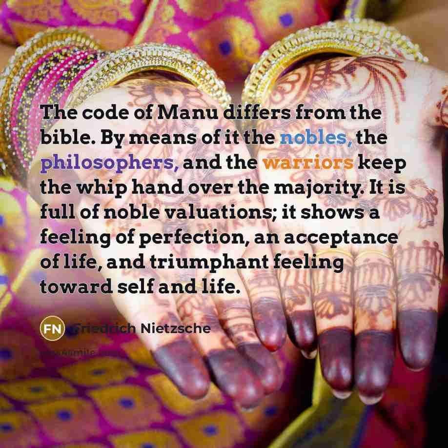 “The code of Manu differs from the bible. By means of it the nobles, the philosophers, and the warriors keep the whip hand over the majority. It is full of noble valuations; it shows a feeling of perfection, an acceptance of life, and triumphant feeling toward self and life.” quote by Friedrich Nietzsche