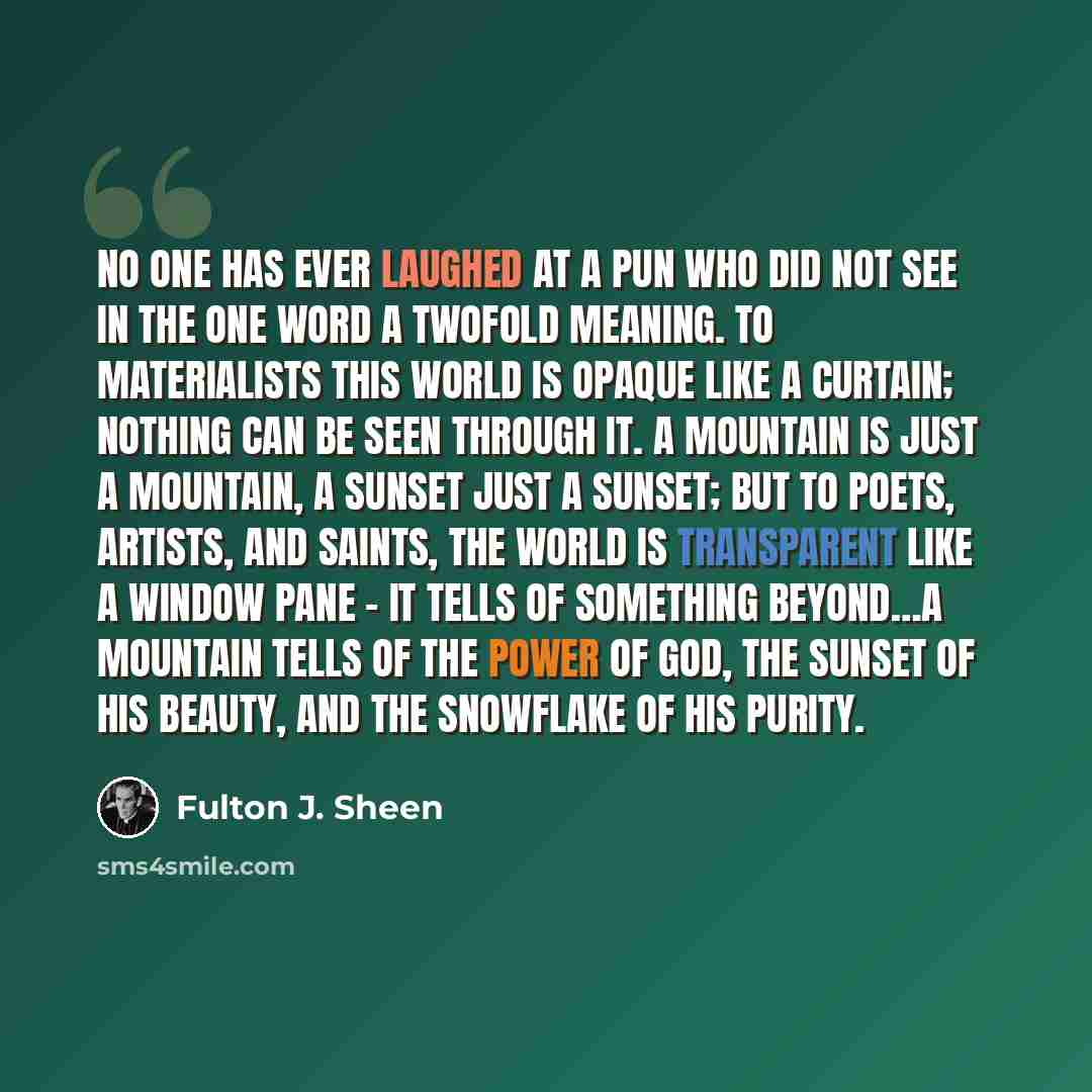 “No one has ever laughed at a pun who did not see in the one word a twofold meaning. To materialists this world is opaque like a curtain; nothing can be seen through it. A mountain is just a mountain, a sunset just a sunset; but to poets, artists, and saints, the world is transparent like a window…” quote by Fulton J. Sheen