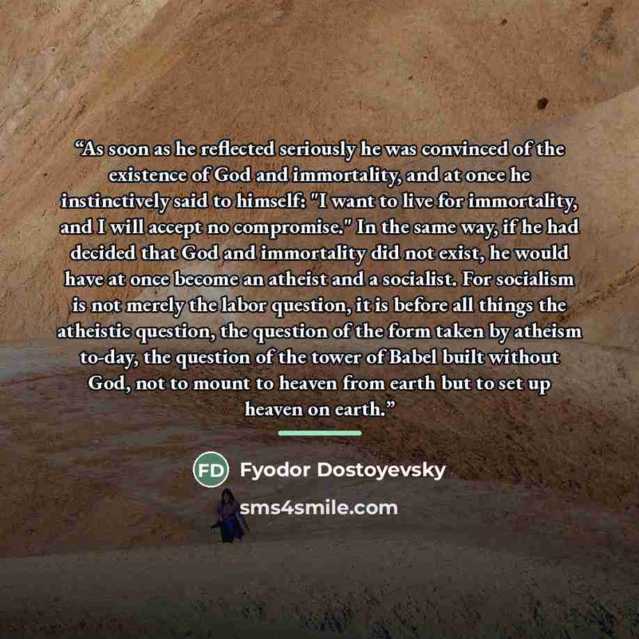 “As soon as he reflected seriously he was convinced of the existence of God and immortality, and at once he instinctively said to himself: "I want to live for immortality, and I will accept no compromise." In the same way, if he had decided that God and immortality did not exist, he would have at…” quote by Fyodor Dostoyevsky