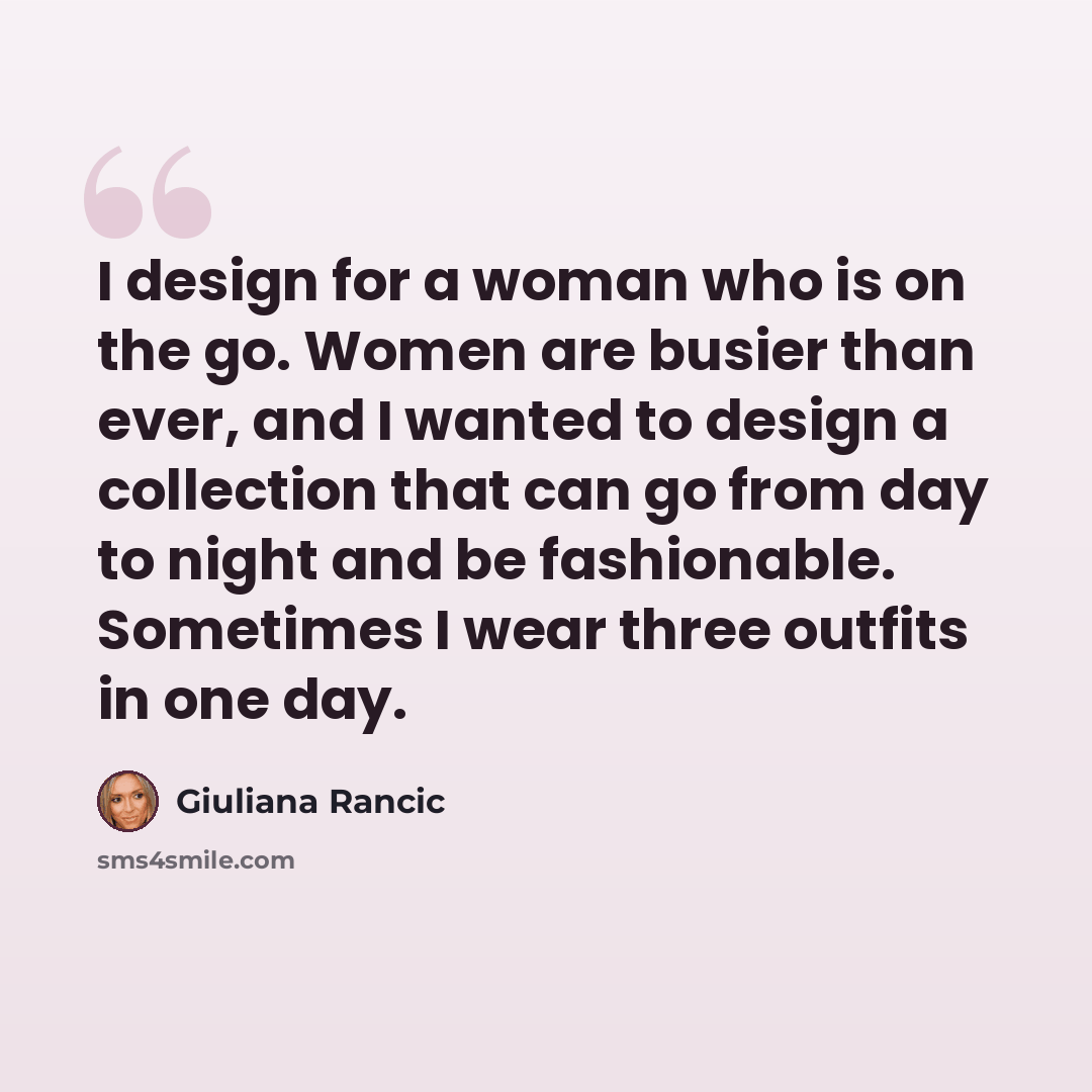 “I design for a woman who is on the go. Women are busier than ever, and I wanted to design a collection that can go from day to night and be fashionable. Sometimes I wear three outfits in one day.” quote by Giuliana Rancic