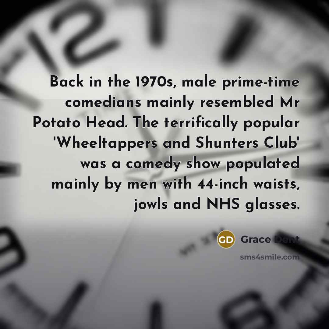 “Back in the 1970s, male prime-time comedians mainly resembled Mr Potato Head. The terrifically popular 'Wheeltappers and Shunters Club' was a comedy show populated mainly by men with 44-inch waists, jowls and NHS glasses.” quote by Grace Dent
