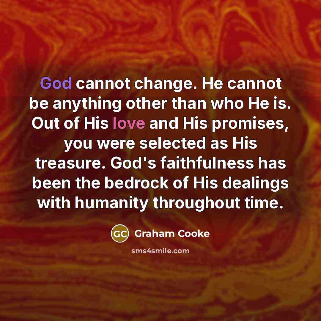 “God cannot change. He cannot be anything other than who He is. Out of His love and His promises, you were selected as His treasure. God's faithfulness has been the bedrock of His dealings with humanity throughout time.” quote by Graham Cooke
