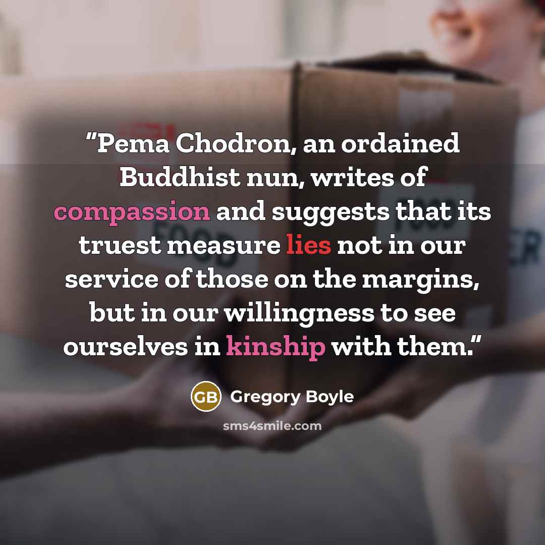 “Pema Chodron, an ordained Buddhist nun, writes of compassion and suggests that its truest measure lies not in our service of those on the margins, but in our willingness to see ourselves in kinship with them.” quote by Gregory Boyle