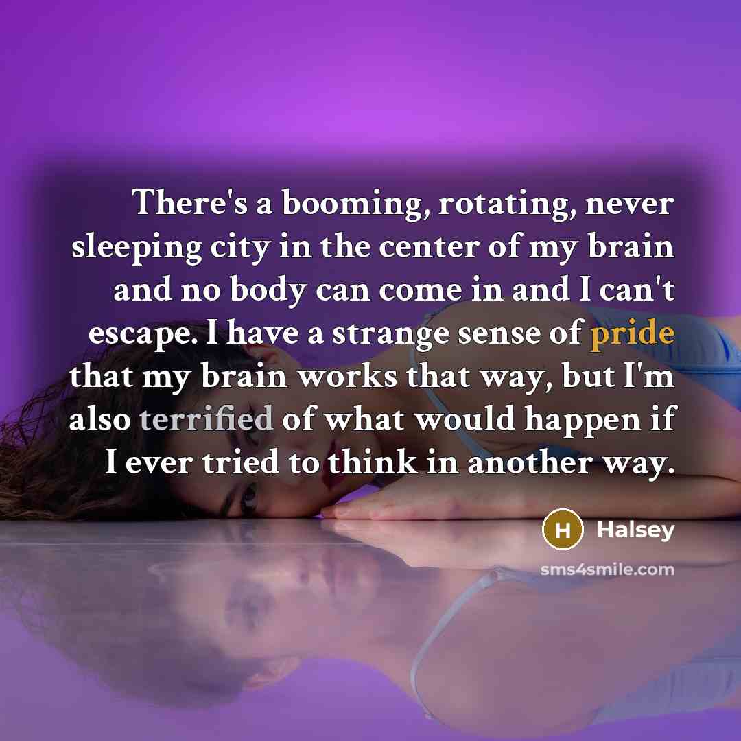 “There's a booming, rotating, never sleeping city in the center of my brain and no body can come in and I can't escape. I have a strange sense of pride that my brain works that way, but I'm also terrified of what would happen if I ever tried to think in another way.” quote by Halsey
