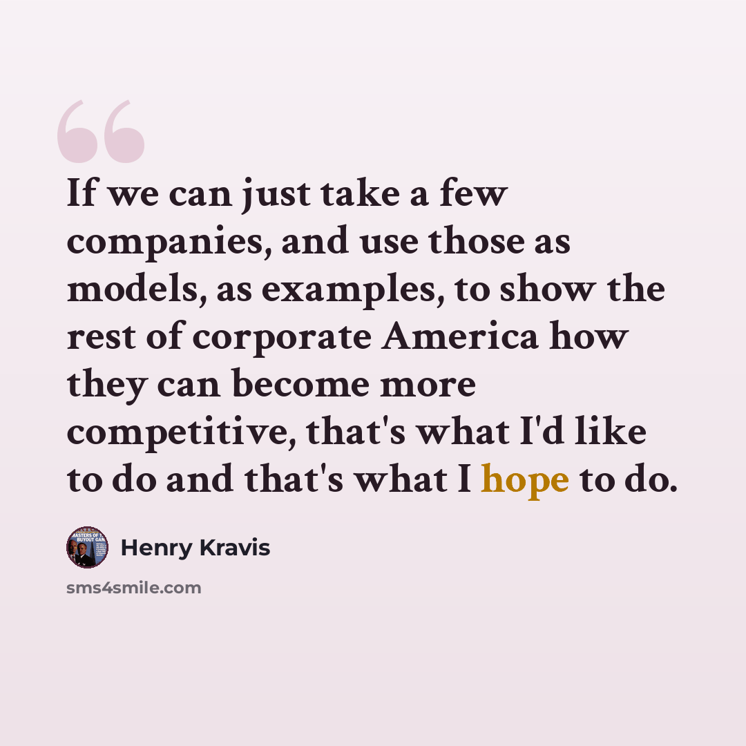 “If we can just take a few companies, and use those as models, as examples, to show the rest of corporate America how they can become more competitive, that's what I'd like to do and that's what I hope to do.” quote by Henry Kravis