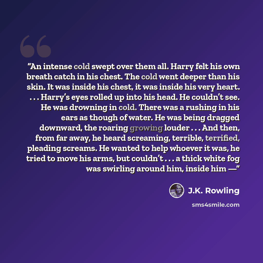“An intense cold swept over them all. Harry felt his own breath catch in his chest. The cold went deeper than his skin. It was inside his chest, it was inside his very heart. . . . Harry’s eyes rolled up into his head. He couldn’t see. He was drowning in cold. There was a rushing in his ears as…” quote by J.K. Rowling