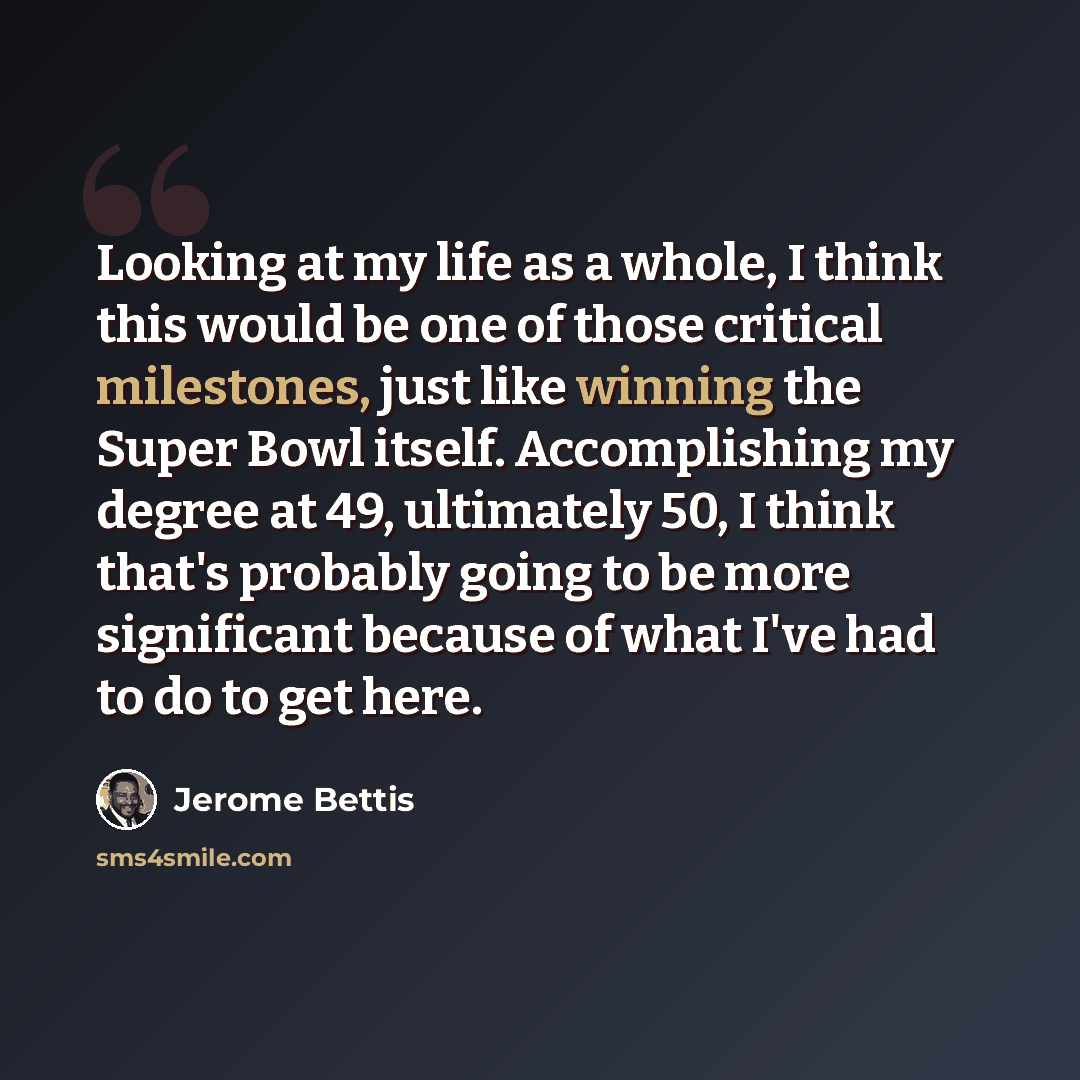 “Looking at my life as a whole, I think this would be one of those critical milestones, just like winning the Super Bowl itself. Accomplishing my degree at 49, ultimately 50, I think that's probably going to be more significant because of what I've had to do to get here.” quote by Jerome Bettis
