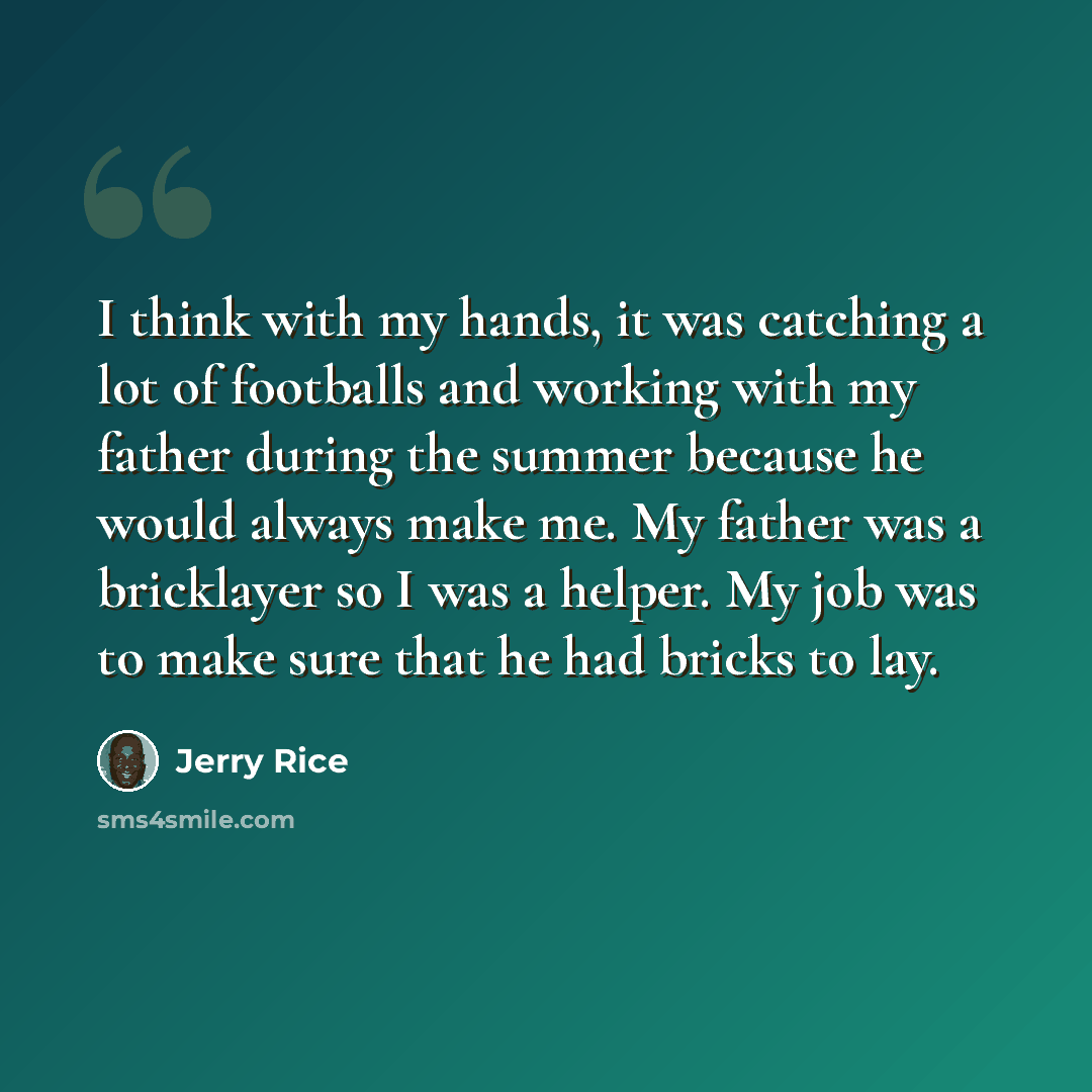 “I think with my hands, it was catching a lot of footballs and working with my father during the summer because he would always make me. My father was a bricklayer so I was a helper. My job was to make sure that he had bricks to lay.” quote by Jerry Rice