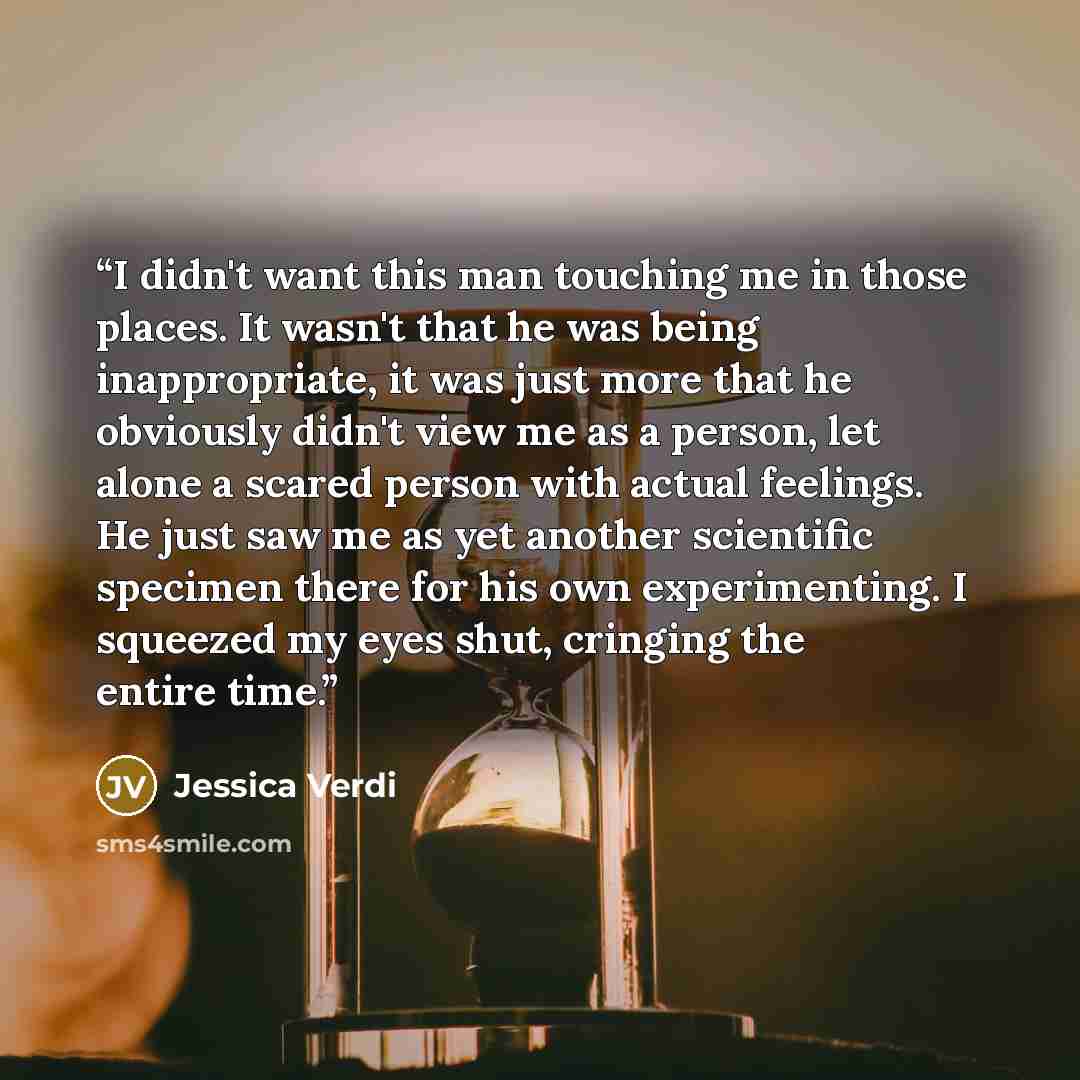 “I didn't want this man touching me in those places. It wasn't that he was being inappropriate, it was just more that he obviously didn't view me as a person, let alone a scared person with actual feelings. He just saw me as yet another scientific specimen there for his own experimenting. I…” quote by Jessica Verdi