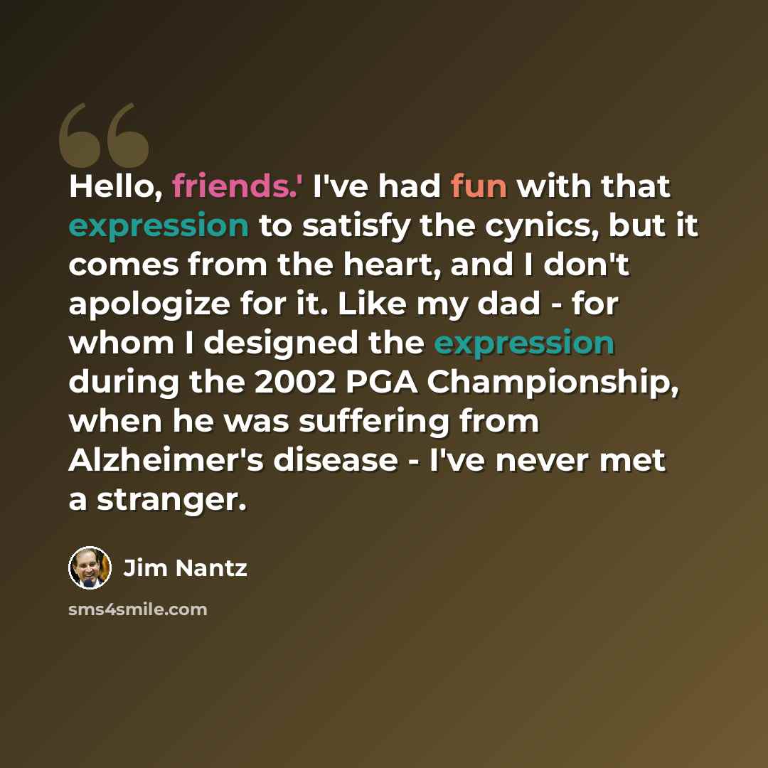 “Hello, friends.' I've had fun with that expression to satisfy the cynics, but it comes from the heart, and I don't apologize for it. Like my dad - for whom I designed the expression during the 2002 PGA Championship, when he was suffering from Alzheimer's disease - I've never met a stranger.” quote by Jim Nantz
