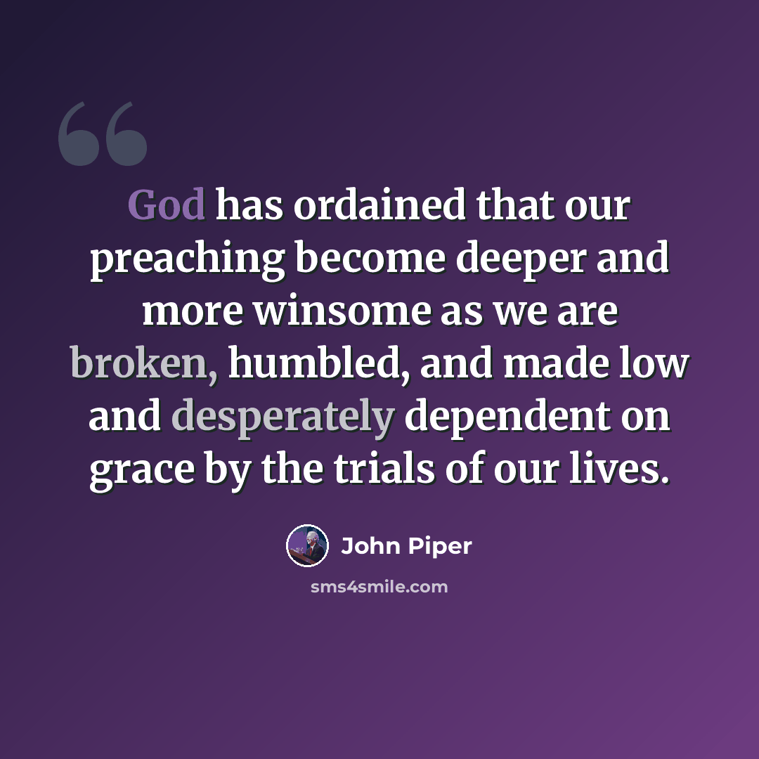 “God has ordained that our preaching become deeper and more winsome as we are broken, humbled, and made low and desperately dependent on grace by the trials of our lives.” quote by John Piper