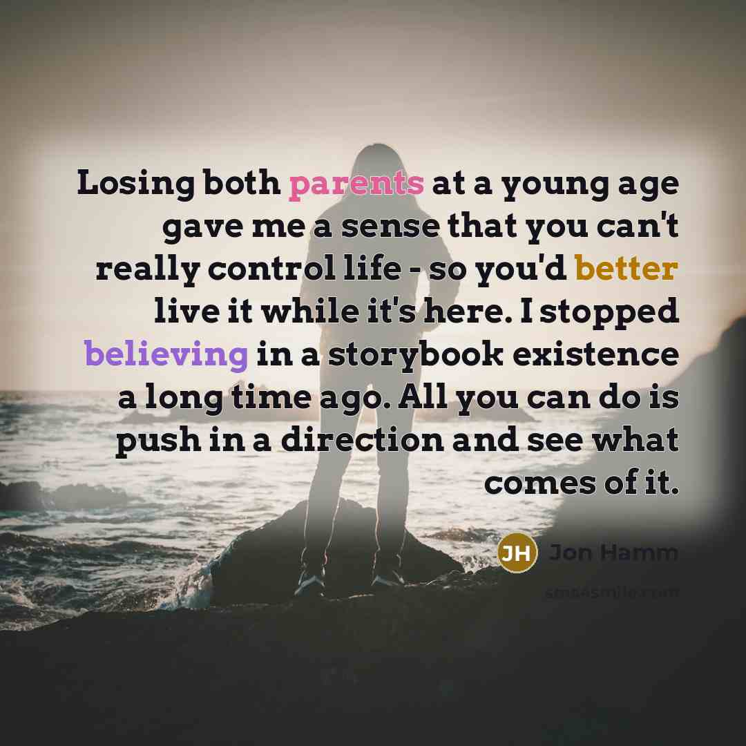 “Losing both parents at a young age gave me a sense that you can't really control life - so you'd better live it while it's here. I stopped believing in a storybook existence a long time ago. All you can do is push in a direction and see what comes of it.” quote by Jon Hamm
