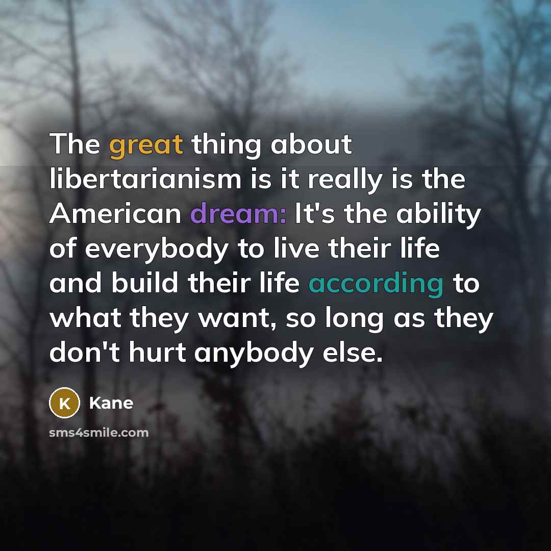 “The great thing about libertarianism is it really is the American dream: It's the ability of everybody to live their life and build their life according to what they want, so long as they don't hurt anybody else.” quote by Kane