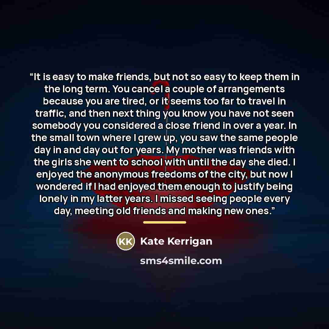 “It is easy to make friends, but not so easy to keep them in the long term. You cancel a couple of arrangements because you are tired, or it seems too far to travel in traffic, and then next thing you know you have not seen somebody you considered a close friend in over a year. In the small town…” quote by Kate Kerrigan
