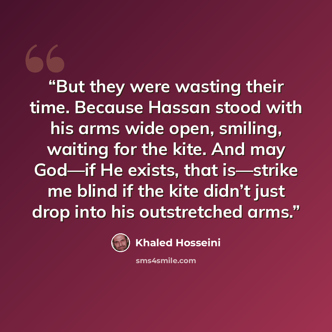 “But they were wasting their time. Because Hassan stood with his arms wide open, smiling, waiting for the kite. And may God—if He exists, that is—strike me blind if the kite didn’t just drop into his outstretched arms.” quote by Khaled Hosseini