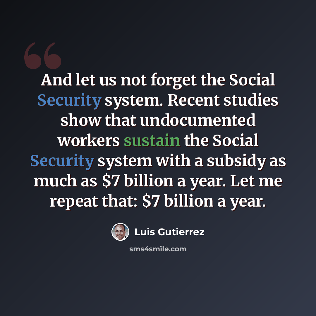 “And let us not forget the Social Security system. Recent studies show that undocumented workers sustain the Social Security system with a subsidy as much as $7 billion a year. Let me repeat that: $7 billion a year.” quote by Luis Gutierrez