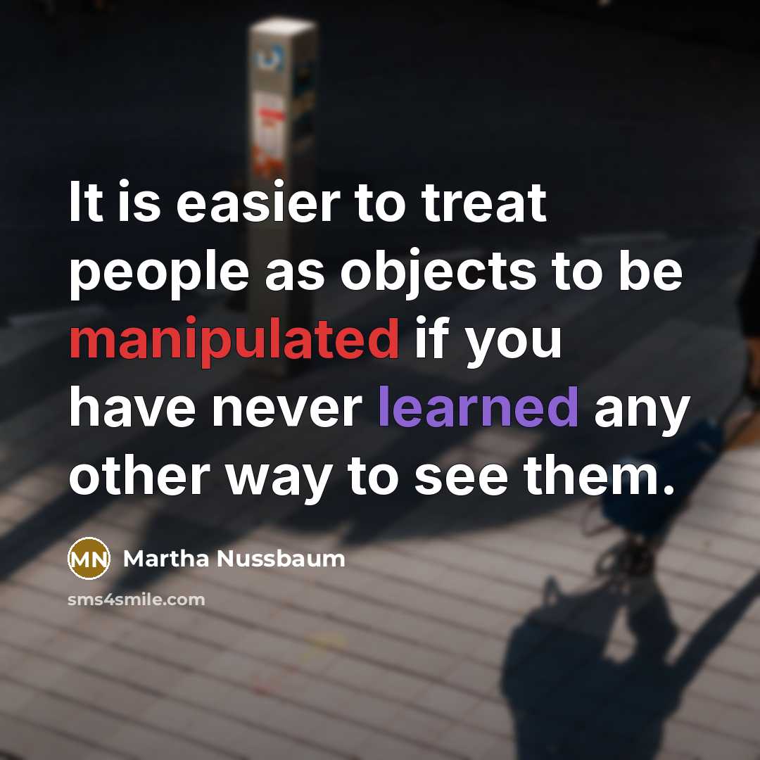 “It is easier to treat people as objects to be manipulated if you have never learned any other way to see them.” quote by Martha Nussbaum