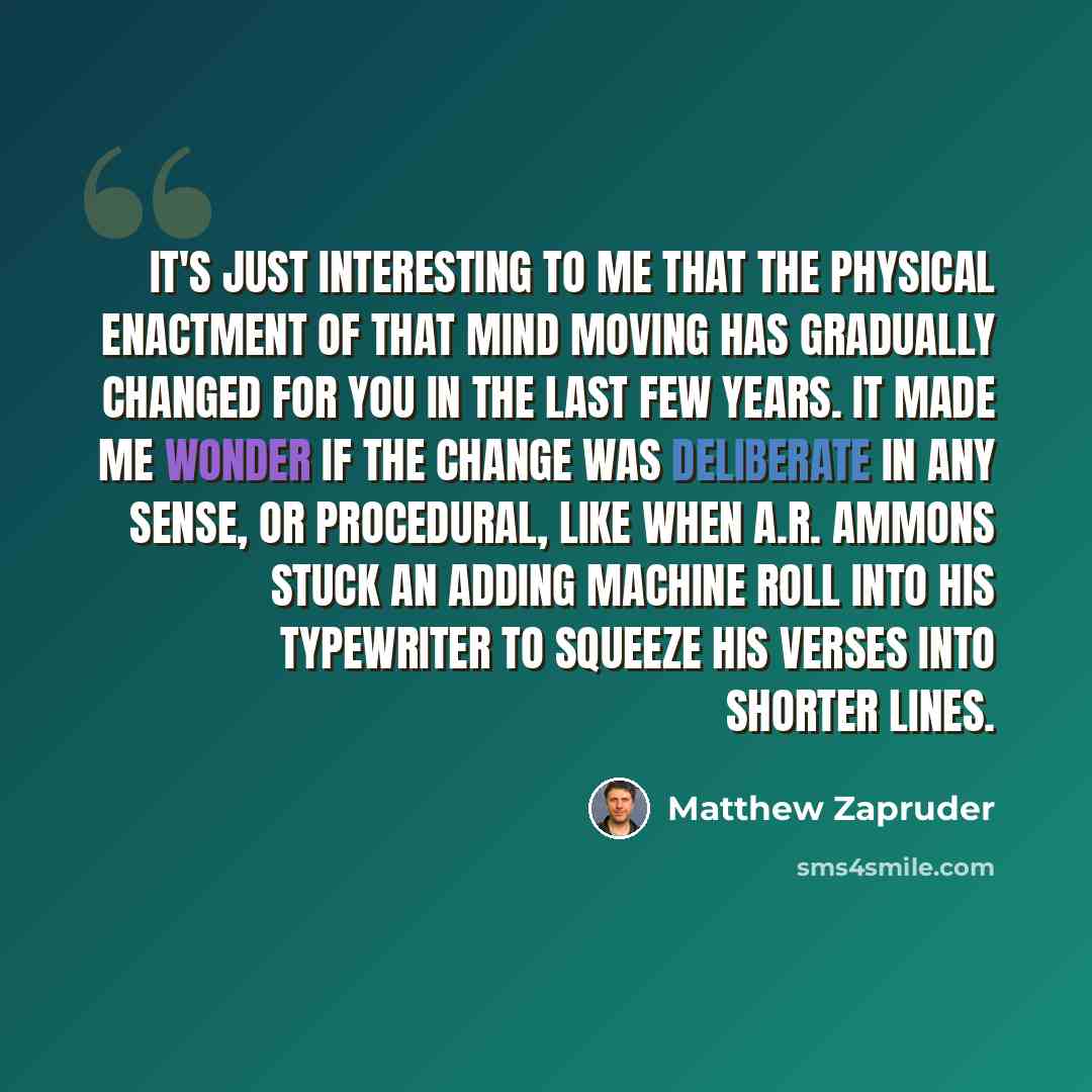 “It's just interesting to me that the physical enactment of that mind moving has gradually changed for you in the last few years. It made me wonder if the change was deliberate in any sense, or procedural, like when A.R. Ammons stuck an adding machine roll into his typewriter to squeeze his verses…” quote by Matthew Zapruder