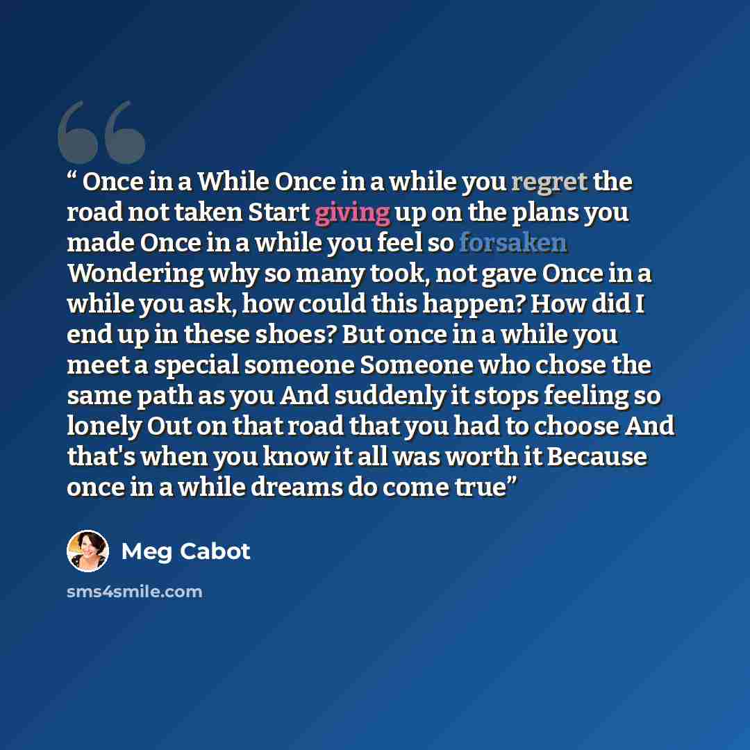 “Once in a While Once in a while you regret the road not taken Start giving up on the plans you made Once in a while you feel so forsaken Wondering why so many took, not gave Once in a while you ask, how could this happen? How did I end up in these shoes? But once in a while you meet a special…” quote by Meg Cabot