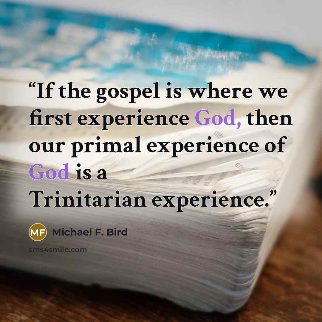 “If the gospel is where we first experience God, then our primal experience of God is a Trinitarian experience.” quote by Michael F. Bird