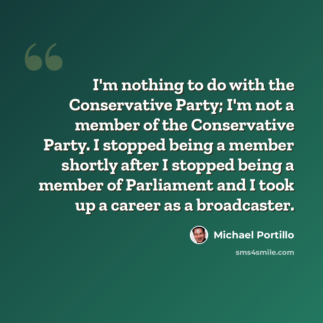 “I'm nothing to do with the Conservative Party; I'm not a member of the Conservative Party. I stopped being a member shortly after I stopped being a member of Parliament and I took up a career as a broadcaster.” quote by Michael Portillo
