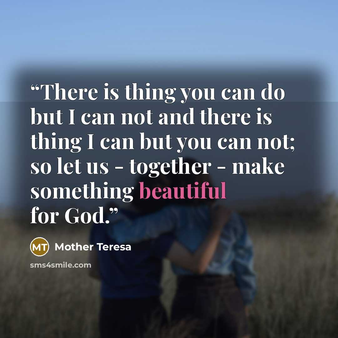 “There is thing you can do but I can not and there is thing I can but you can not; so let us - together - make something beautiful for God.” quote by Mother Teresa