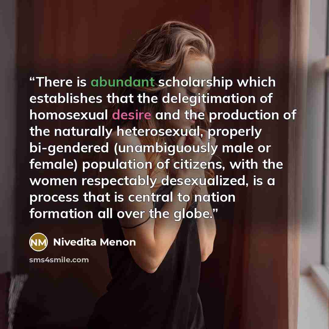 “There is abundant scholarship which establishes that the delegitimation of homosexual desire and the production of the naturally heterosexual, properly bi-gendered (unambiguously male or female) population of citizens, with the women respectably desexualized, is a process that is central to nation…” quote by Nivedita Menon