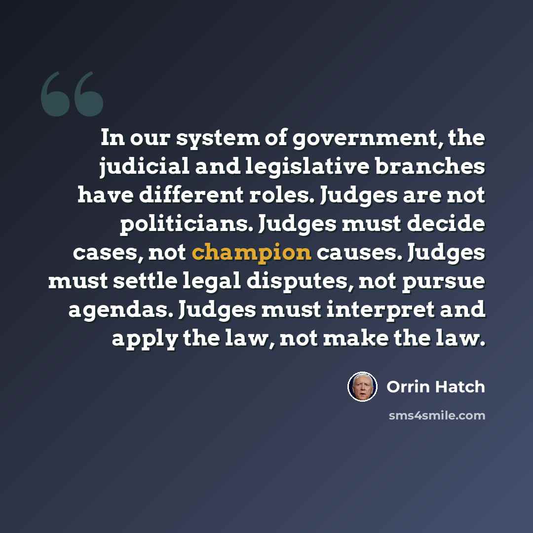 “In our system of government, the judicial and legislative branches have different roles. Judges are not politicians. Judges must decide cases, not champion causes. Judges must settle legal disputes, not pursue agendas. Judges must interpret and apply the law, not make the law.” quote by Orrin Hatch