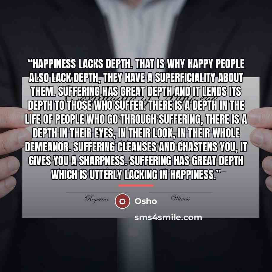 “Happiness lacks depth. That is why happy people also lack depth, they have a superficiality about them. Suffering has great depth and it lends its depth to those who suffer. There is a depth in the life of people who go through suffering, there is a depth in their eyes, in their look, in their…” quote by Osho