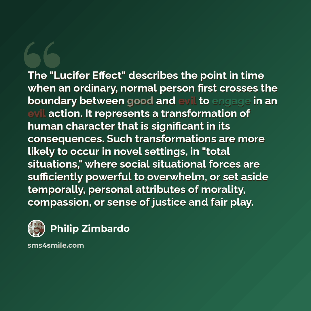 “The "Lucifer Effect" describes the point in time when an ordinary, normal person first crosses the boundary between good and evil to engage in an evil action. It represents a transformation of human character that is significant in its consequences. Such transformations are more likely to occur in…” quote by Philip Zimbardo