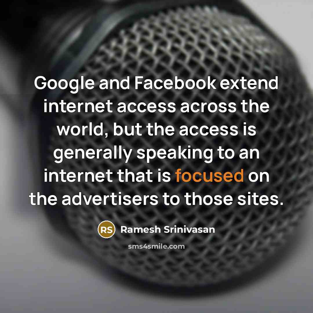 “Google and Facebook extend internet access across the world, but the access is generally speaking to an internet that is focused on the advertisers to those sites.” quote by Ramesh Srinivasan