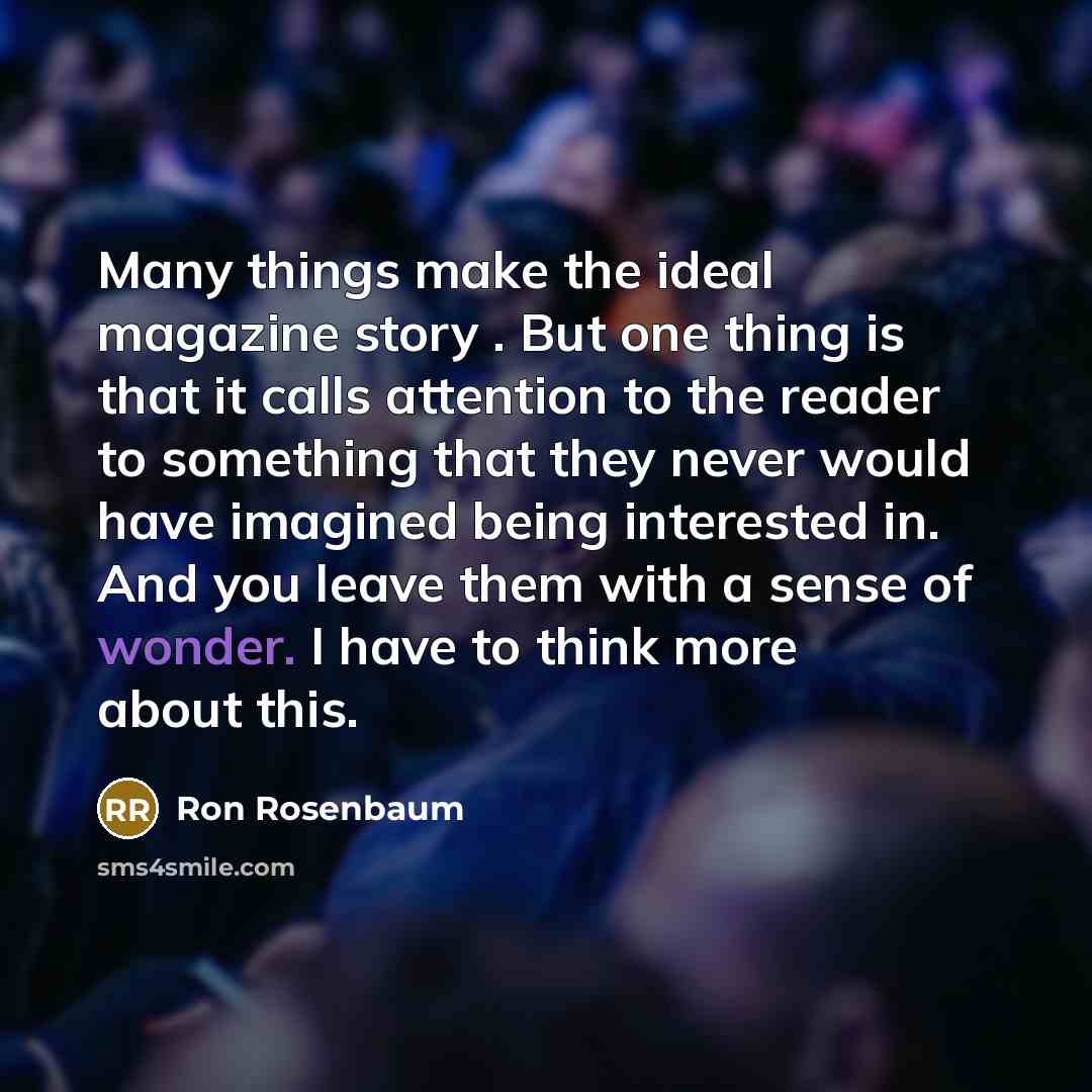 “Many things make the ideal magazine story . But one thing is that it calls attention to the reader to something that they never would have imagined being interested in. And you leave them with a sense of wonder. I have to think more about this.” quote by Ron Rosenbaum