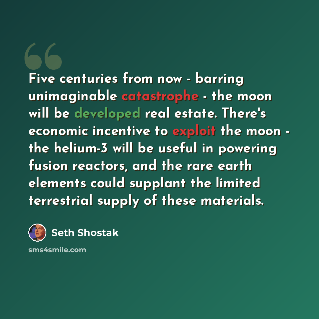 “Five centuries from now - barring unimaginable catastrophe - the moon will be developed real estate. There's economic incentive to exploit the moon - the helium-3 will be useful in powering fusion reactors, and the rare earth elements could supplant the limited terrestrial supply of these materials.” quote by Seth Shostak