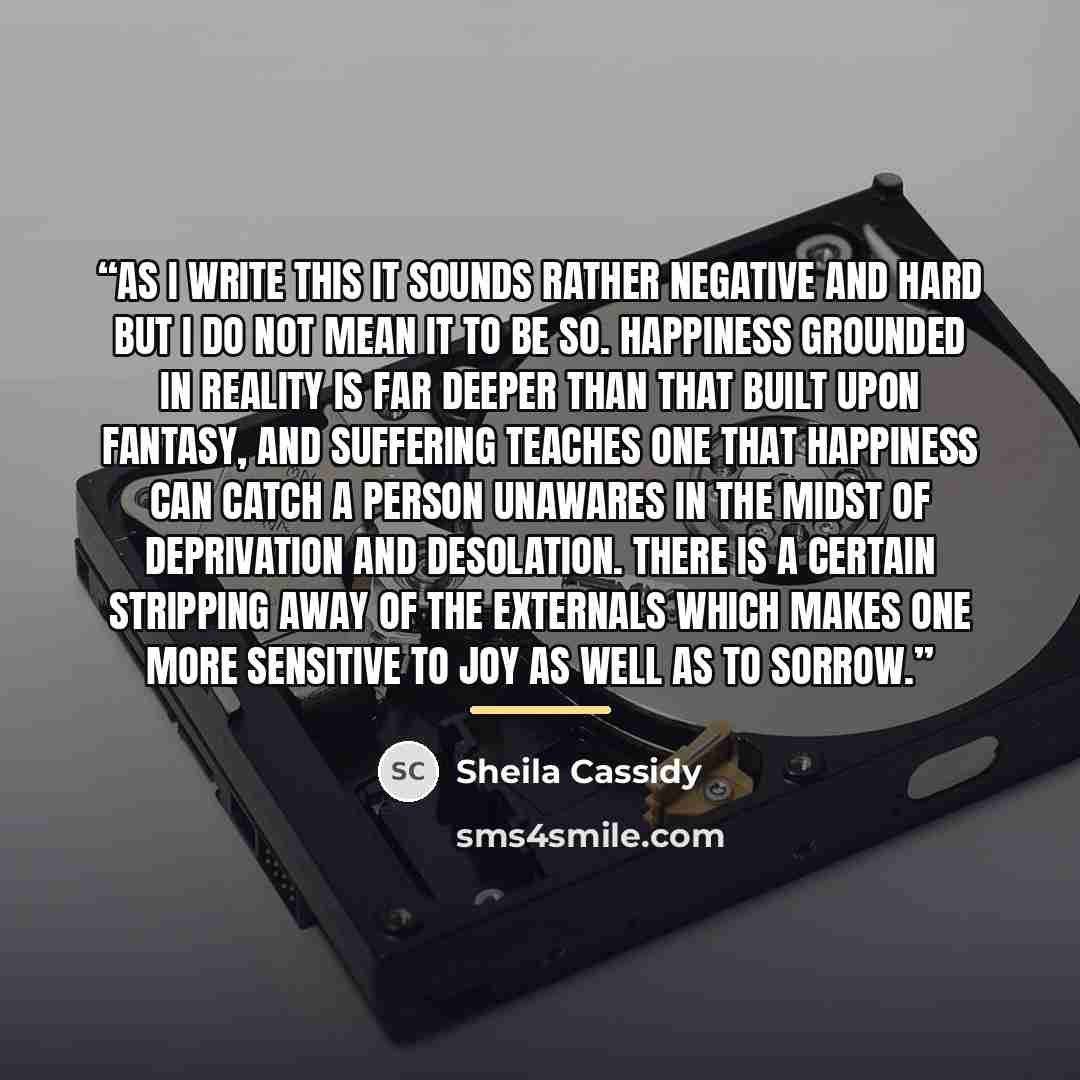 “As I write this it sounds rather negative and hard but I do not mean it to be so. Happiness grounded in reality is far deeper than that built upon fantasy, and suffering teaches one that happiness can catch a person unawares in the midst of deprivation and desolation. There is a certain stripping…” quote by Sheila Cassidy