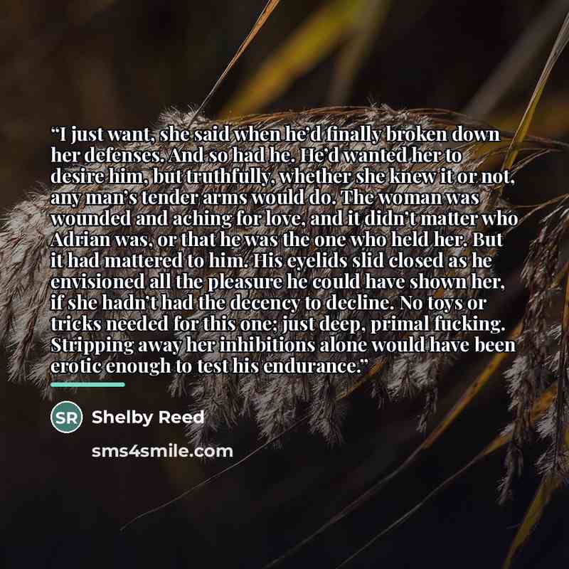 “I just want, she said when he’d finally broken down her defenses. And so had he. He’d wanted her to desire him, but truthfully, whether she knew it or not, any man’s tender arms would do. The woman was wounded and aching for love, and it didn’t matter who Adrian was, or that he was the one who…” quote by Shelby Reed