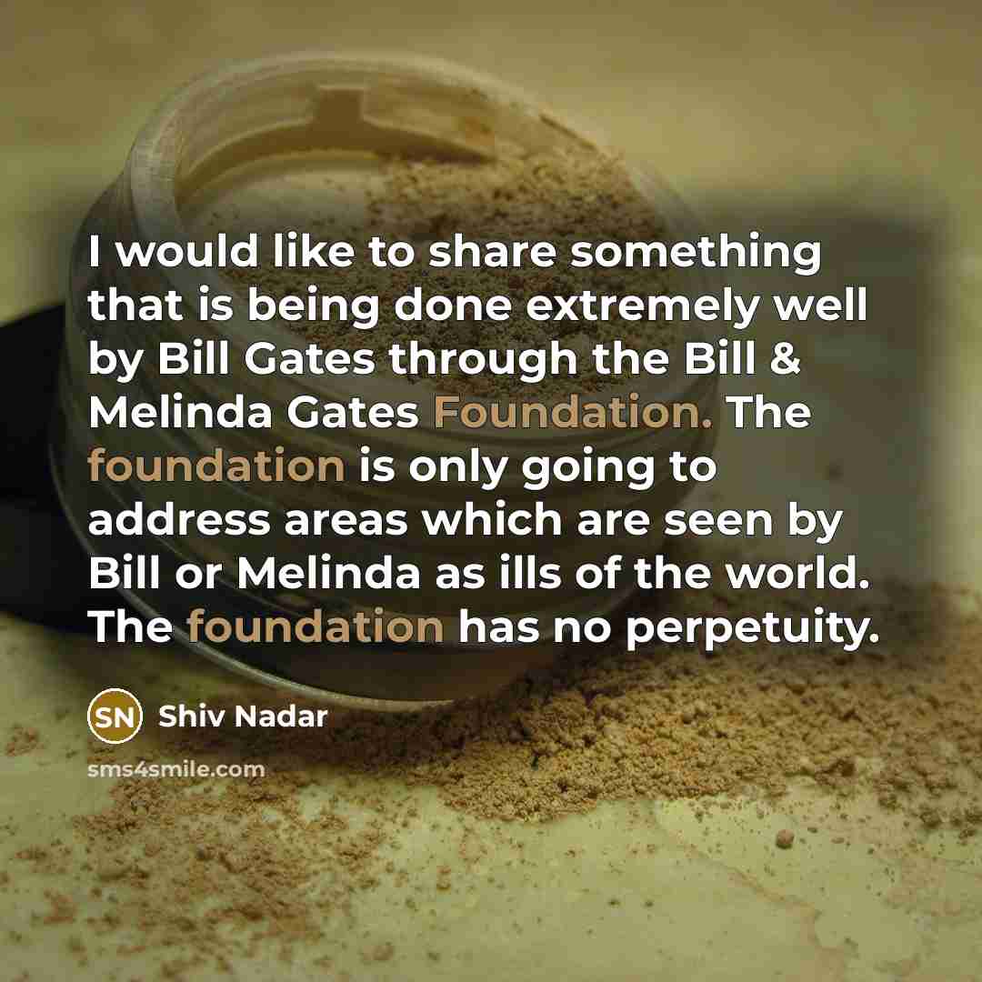 “I would like to share something that is being done extremely well by Bill Gates through the Bill & Melinda Gates Foundation. The foundation is only going to address areas which are seen by Bill or Melinda as ills of the world. The foundation has no perpetuity.” quote by Shiv Nadar