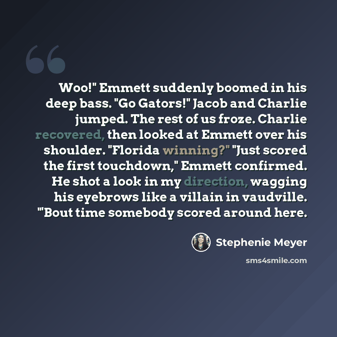 “Woo!" Emmett suddenly boomed in his deep bass. "Go Gators!" Jacob and Charlie jumped. The rest of us froze. Charlie recovered, then looked at Emmett over his shoulder. "Florida winning?" "Just scored the first touchdown," Emmett confirmed. He shot a look in my direction, wagging his eyebrows like…” quote by Stephenie Meyer
