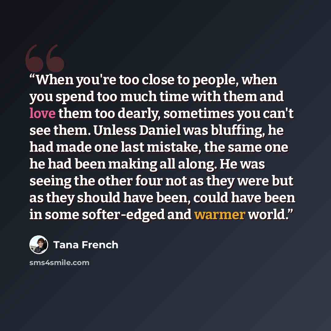 “When you're too close to people, when you spend too much time with them and love them too dearly, sometimes you can't see them. Unless Daniel was bluffing, he had made one last mistake, the same one he had been making all along. He was seeing the other four not as they were but as they should have…” quote by Tana French