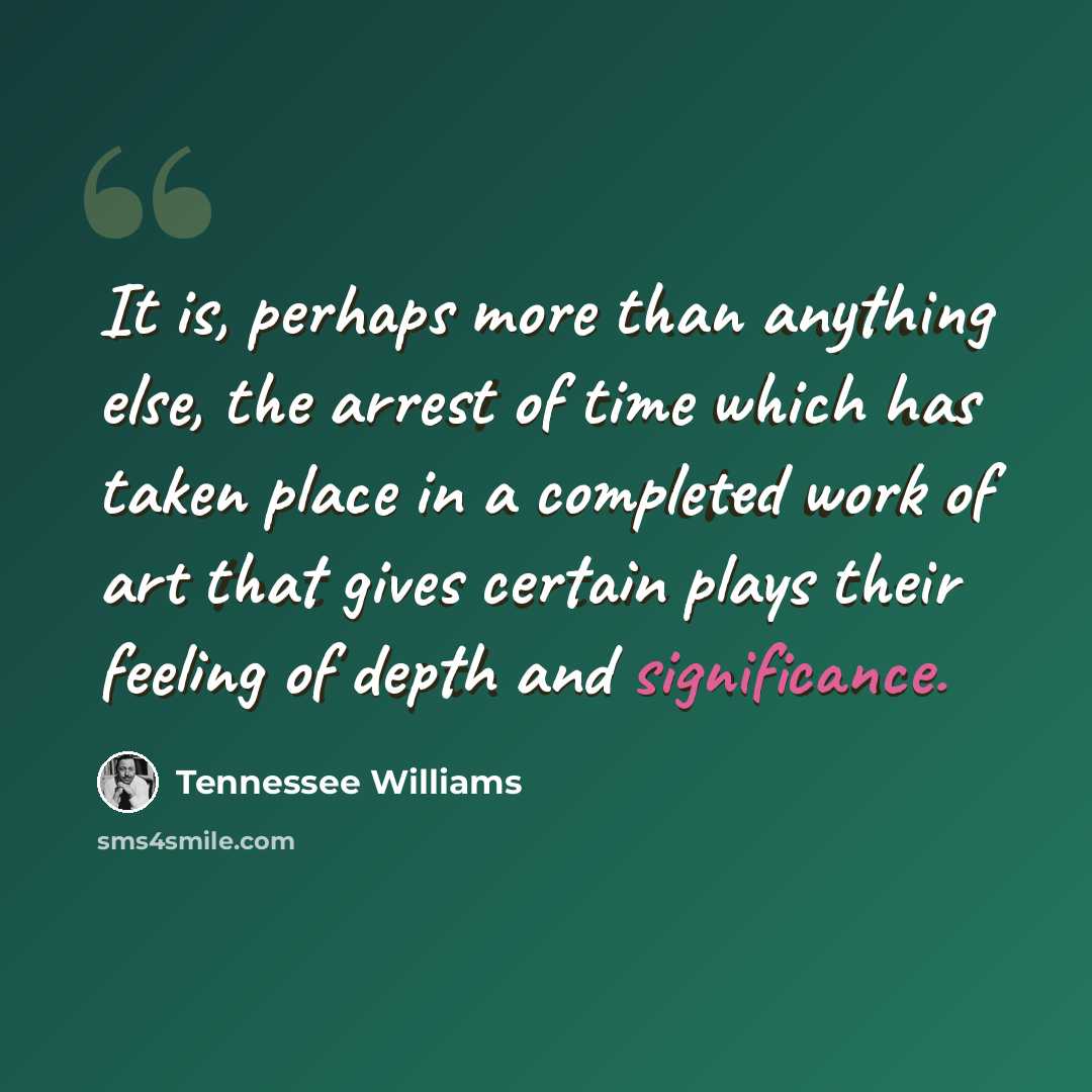 “It is, perhaps more than anything else, the arrest of time which has taken place in a completed work of art that gives certain plays their feeling of depth and significance.” quote by Tennessee Williams