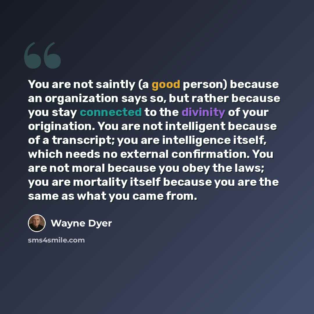 “You are not saintly (a good person) because an organization says so, but rather because you stay connected to the divinity of your origination. You are not intelligent because of a transcript; you are intelligence itself, which needs no external confirmation. You are not moral because you obey the…” quote by Wayne Dyer