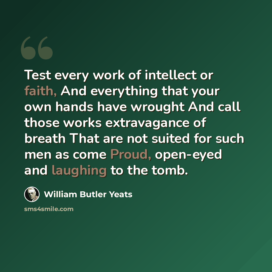 “Test every work of intellect or faith, And everything that your own hands have wrought And call those works extravagance of breath That are not suited for such men as come Proud, open-eyed and laughing to the tomb.” quote by William Butler Yeats