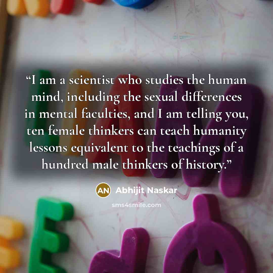 “I am a scientist who studies the human mind, including the sexual differences in mental faculties, and I am telling you, ten female thinkers can teach humanity lessons equivalent to the teachings of a hundred male thinkers of history.” quote by Abhijit Naskar