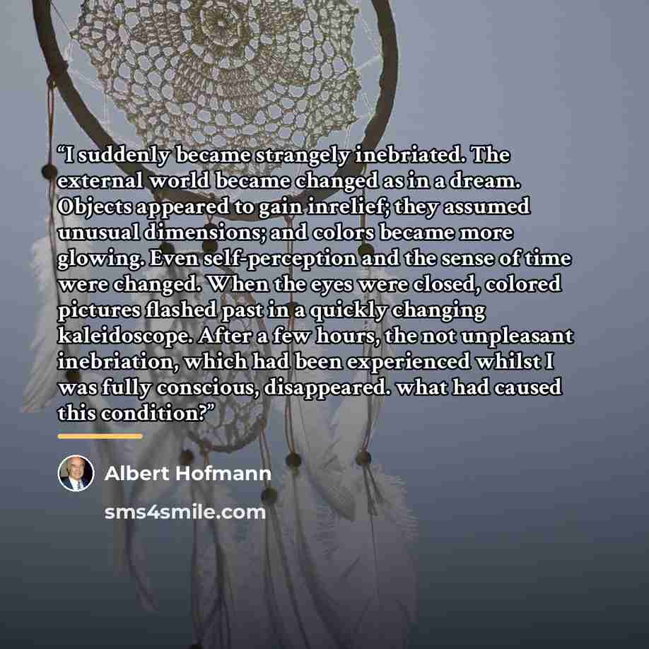 “I suddenly became strangely inebriated. The external world became changed as in a dream. Objects appeared to gain inrelief; they assumed unusual dimensions; and colors became more glowing. Even self-perception and the sense of time were changed. When the eyes were closed, colored pictures flashed…” quote by Albert Hofmann