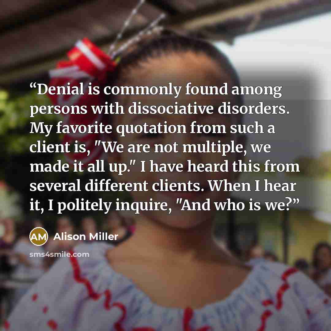 “Denial is commonly found among persons with dissociative disorders. My favorite quotation from such a client is, "We are not multiple, we made it all up." I have heard this from several different clients. When I hear it, I politely inquire, "And who is we?” quote by Alison Miller