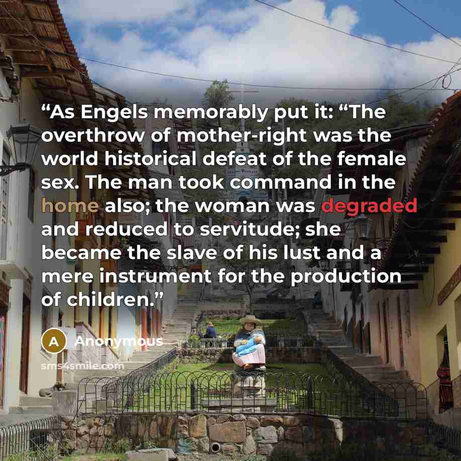 “As Engels memorably put it: “The overthrow of mother-right was the world historical defeat of the female sex. The man took command in the home also; the woman was degraded and reduced to servitude; she became the slave of his lust and a mere instrument for the production of children.” quote by Anonymous