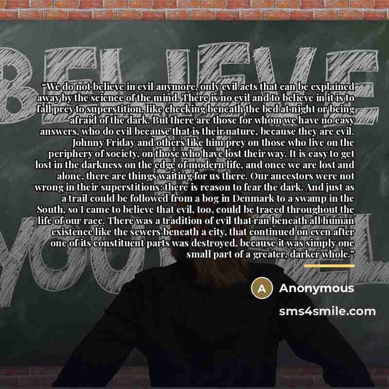 “We do not believe in evil anymore, only evil acts that can be explained away by the science of the mind. There is no evil and to believe in it is to fall prey to superstition, like checking beneath the bed at night or being afraid of the dark. But there are those for whom we have no easy answers…” quote by Anonymous