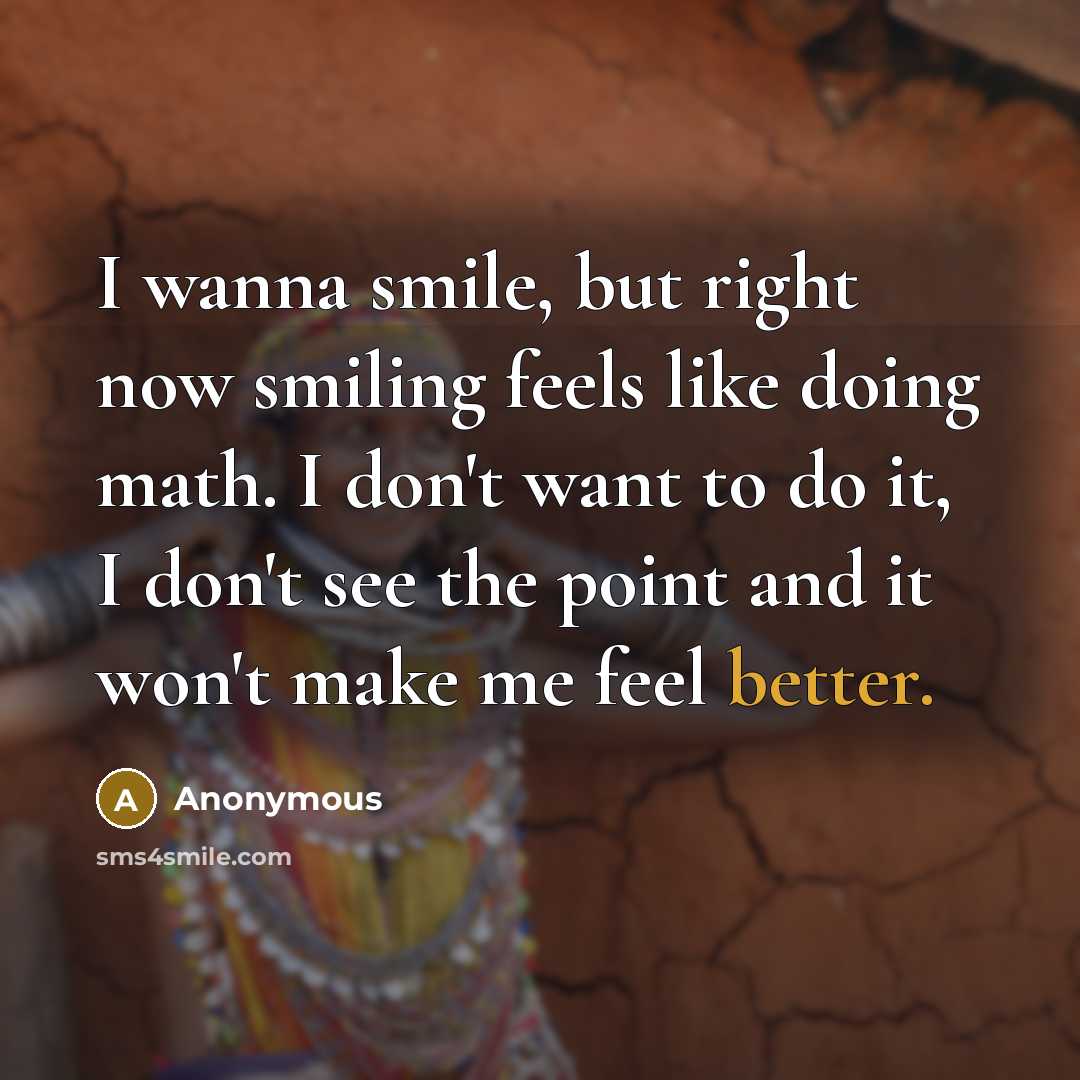 “I wanna smile, but right now smiling feels like doing math. I don't want to do it, I don't see the point and it won't make me feel better.” quote by Anonymous