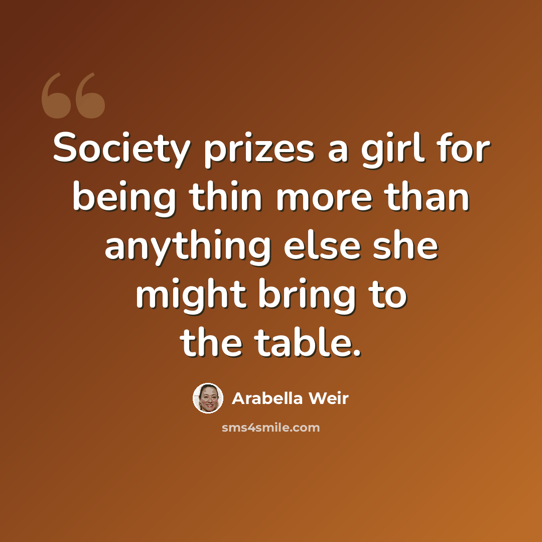 “Society prizes a girl for being thin more than anything else she might bring to the table.” quote by Arabella Weir
