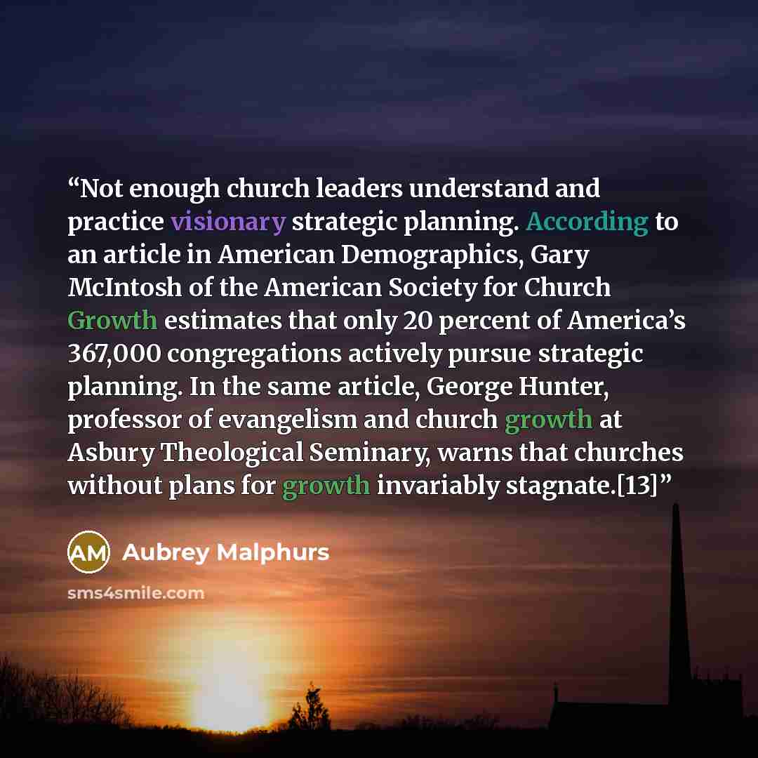 “Not enough church leaders understand and practice visionary strategic planning. According to an article in American Demographics, Gary McIntosh of the American Society for Church Growth estimates that only 20 percent of America’s 367,000 congregations actively pursue strategic planning. In the…” quote by Aubrey Malphurs
